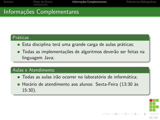 Sumário Plano de Ensino Informações Complementares Referências Bibliográficas
Informações Complementares
Práticas
Esta disciplina terá uma grande carga de aulas práticas;
Todas as implementações de algoritmos deverão ser feitas na
linguagem Java;
Aulas e Atendimento
Todas as aulas irão ocorrer no laboratório de informática;
Horário de atendimento aos alunos: Sexta-Feira (13:30 às
15:30).
12 / 13
 