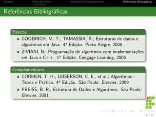 Sumário Plano de Ensino Informações Complementares Referências Bibliográficas
Referências Bibliográficas
Básicas
GOODRICH, M. T.; TAMASSIA, R.; Estruturas de dados e
algoritmos em Java. 4a Edição. Porto Alegre, 2006
ZIVIANI, N.; Programação de algoritmos com implementações
em Java e C++. 1a Edição. Cengage Learning, 2006
Complementares
CORMEN, T. H.; LEISERSON, C. E., et al.; Algoritmos -
Teoria e Prática. 4a Edição. São Paulo: Elsevier, 2009
PREISS, B. R.; Estrutura de Dados e Algoritmos. São Paulo:
Elsevier, 2001
13 / 13
 