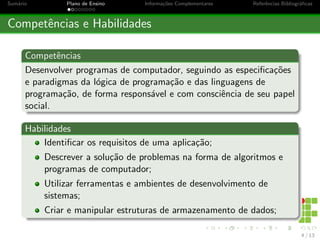 Sumário Plano de Ensino Informações Complementares Referências Bibliográficas
Competências e Habilidades
Competências
Desenvolver programas de computador, seguindo as especificações
e paradigmas da lógica de programação e das linguagens de
programação, de forma responsável e com consciência de seu papel
social.
Habilidades
Identificar os requisitos de uma aplicação;
Descrever a solução de problemas na forma de algoritmos e
programas de computador;
Utilizar ferramentas e ambientes de desenvolvimento de
sistemas;
Criar e manipular estruturas de armazenamento de dados;
4 / 13
 