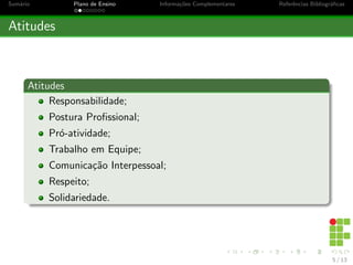Sumário Plano de Ensino Informações Complementares Referências Bibliográficas
Atitudes
Atitudes
Responsabilidade;
Postura Profissional;
Pró-atividade;
Trabalho em Equipe;
Comunicação Interpessoal;
Respeito;
Solidariedade.
5 / 13
 