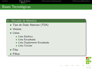 Sumário Plano de Ensino Informações Complementares Referências Bibliográficas
Bases Tecnológicas
1 - Alocação de Memória
Tipo de Dado Abstrato (TDA)
Vetores
Listas
Lista Estática
Lista Encadeada
Lista Duplamente Encadeada
Lista Circular
Filas
Pilhas
6 / 13
 