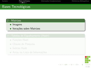 Sumário Plano de Ensino Informações Complementares Referências Bibliográficas
Bases Tecnológicas
2 - Matrizes
Imagens
Iterações sobre Matrizes
3 - Tabelas de Espalhamento (Hash)
Funções Hash
Chaves de Pesquisa
Índices Hash
Array ou Lista de Informações
7 / 13
 