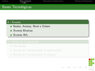 Sumário Plano de Ensino Informações Complementares Referências Bibliográficas
Bases Tecnológicas
4 - Árvores
Nodos, Arestas, Nı́vel e Ordem
Árvores Binárias
Árvores AVL
5 - Teoria da Computação
Introdução
Noções de Complexidade Computacional
Noções de Complexidade de Espaço
8 / 13
 