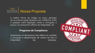 A melhor forma de mitigar os riscos advindos
da Lei Anticorrupção Brasileira (Lei 12.846/13), FCPA
e qualquer outra legislação contra a corrupção, é
possuir um mecanismo efetivo de integridade, um
Programa de Compliance
Atualmente, é a ferramenta mais efetiva no combate
à corrupção e disseminação da cultura da ética e
integridade nas empresas.
Nossa Proposta
 