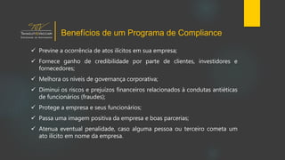  Previne a ocorrência de atos ilícitos em sua empresa;
 Fornece ganho de credibilidade por parte de clientes, investidores e
fornecedores;
 Melhora os níveis de governança corporativa;
 Diminui os riscos e prejuízos financeiros relacionados à condutas antiéticas
de funcionários (fraudes);
 Protege a empresa e seus funcionários;
 Passa uma imagem positiva da empresa e boas parcerias;
 Atenua eventual penalidade, caso alguma pessoa ou terceiro cometa um
ato ilícito em nome da empresa.
Benefícios de um Programa de Compliance
 