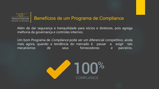 Além de dar segurança e tranquilidade para sócios e diretores, pois agrega
melhoria da governança e controles internos.
Um bom Programa de Compliance pode ser um diferencial competitivo, ainda
mais agora, quando a tendência do mercado é passar a exigir tais
mecanismos de seus fornecedores e parceiros.
Benefícios de um Programa de Compliance
 