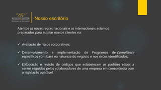 Atentos as novas regras nacionais e as internacionais estamos
preparados para auxiliar nossos clientes na:
 Avaliação de riscos corporativos;
 Desenvolvimento e implementação de Programas de Compliance
específicos com base na natureza do negócio e nos riscos identificados;
 Elaboração e revisão de códigos que estabeleçam os padrões éticos a
serem seguidos pelos colaboradores de uma empresa em consonância com
a legislação aplicável.
Nosso escritório
 