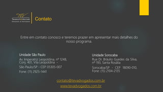 Unidade Sorocaba
Rua Dr. Bráulio Guedes da Silva,
nº 193, Santa Rosália
Sorocaba/SP - CEP 18090-010,
Fone: (15) 2104-2135
Unidade São Paulo
Av. Imperatriz Leopoldina, nº 1248,
Conj. 401, Vila Leopoldina -
São Paulo/SP - CEP 05305-007
Fone: (11) 2925-1441
contato@tevadvogados.com.br
www.tevadvogados.com.br
Entre em contato conosco e teremos prazer em apresentar mais detalhes do
nosso programa.
Contato
 