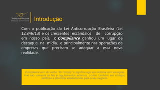 Com a publicação da Lei Anticorrupção Brasileira (Lei
12.846/13) e os crescentes escândalos de corrupção
em nosso país, o Compliance ganhou um lugar de
destaque na mídia, e principalmente nas operações de
empresas que precisam se adequar a essa nova
realidade.
Compliance vem do verbo “to comply” e significa agir em sintonia com as regras,
mas não somente às leis e regulamentos externos, como também aos códigos,
políticas e diretrizes estabelecidas para o seu negócio.
Introdução
 