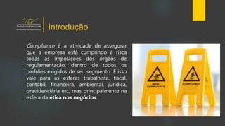 Compliance é a atividade de assegurar
que a empresa está cumprindo à risca
todas as imposições dos órgãos de
regulamentação, dentro de todos os
padrões exigidos de seu segmento. E isso
vale para as esferas trabalhista, fiscal,
contábil, financeira, ambiental, jurídica,
previdenciária etc, mas principalmente na
esfera da ética nos negócios.
Introdução
 