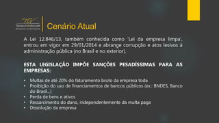 A Lei 12.846/13, também conhecida como ‘Lei da empresa limpa’,
entrou em vigor em 29/01/2014 e abrange corrupção e atos lesivos à
administração pública (no Brasil e no exterior).
ESTA LEGISLAÇÃO IMPÕE SANÇÕES PESADÍSSIMAS PARA AS
EMPRESAS:
• Multas de até 20% do faturamento bruto da empresa toda
• Proibição do uso de financiamentos de bancos públicos (ex.: BNDES, Banco
do Brasil...)
• Perda de bens e ativos
• Ressarcimento do dano, independentemente da multa paga
• Dissolução da empresa
Cenário Atual
 
