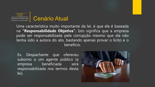 Uma característica muito importante da lei, é que ela é baseada
na “Responsabilidade Objetiva”. Isto significa que a empresa
pode ser responsabilizada pela corrupção mesmo que ela não
tenha sido a autora do ato, bastando apenas provar o lícito e o
benefício.
Cenário Atual
Ex. Despachante que ofereceu
suborno a um agente público (a
empresa beneficiada será
responsabilizada nos termos desta
lei).
 