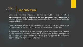 Uma das principais inovações da Lei 12.846/13 é que reconhece
expressamente que a existência de um programa de compliance e
internos eficazes serão levados em consideração no momento da aplicação
das penalidades.
Caso a empresa seja capaz de demonstrar que mantinha um programa de
compliance eficaz, as sanções podem ser significativamente reduzidas.
É importante notar que a lei não abrange apenas a corrupção, mas também
outros atos ilícitos contra a administração pública (por exemplo, manipulação
de licitações), por isso é muito importante que o programa de compliance
aborde adequadamente todos estes riscos.
Cenário Atual
 