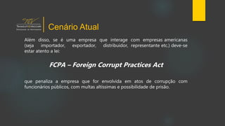 Além disso, se é uma empresa que interage com empresas americanas
(seja importador, exportador, distribuidor, representante etc.) deve-se
estar atento a lei:
FCPA – Foreign Corrupt Practices Act
que penaliza a empresa que for envolvida em atos de corrupção com
funcionários públicos, com multas altíssimas e possibilidade de prisão.
Cenário Atual
 