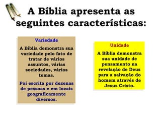 A Bíblia apresenta as
seguintes características:
Variedade
A Bíblia demonstra sua
variedade pelo fato de
tratar de vários
assuntos, várias
sociedades, vários
temas.
Foi escrita por dezenas
de pessoas e em locais
geograficamente
diversos.
Unidade
A Bíblia demonstra
sua unidade de
pensamento na
revelação de Deus
para a salvação do
homem através de
Jesus Cristo.
 