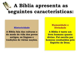 A Bíblia apresenta as
seguintes características:
Historicidade
A Bíblia fala das culturas e
do modo de vida dos povos
antigos, as línguas e
tradições de várias nações.
Humanidade e
Divindade
A Bíblia é tanto um
livro humano quanto
divino. Foi escrita por
homens conduzidos pelo
Espírito de Deus.
 