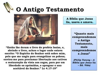 O Antigo Testamento
A Bíblia que Jesus
lia, usava e amava.
“Quanto mais
compreendemos
o Antigo
Testamento,
mais
compreendemos
a Jesus”
(Philip Yancey – A
Bíblia que Jesus lia
– Ed. Vida)
“Então lhe deram o livro do profeta Isaías, e,
abrindo o livro, achou o lugar onde estava
escrito: “O Espírito do Senhor está sobre mim,
pelo que me ungiu para evangelizar os pobres;
enviou-me para proclamar libertação aos cativos
e restauração da vista aos cegos, para por em
liberdade os oprimidos, e apregoar o ano
aceitável do Senhor.” Lc 4.17-19”
 