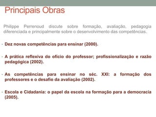 Principais Obras
Philippe Perrenoud discute sobre formação, avaliação, pedagogia
diferenciada e principalmente sobre o desenvolvimento das competências.
• Dez novas competências para ensinar (2000).
• A prática reflexiva do ofício do professor; profissionalização e razão
pedagógica (2002).
• As competências para ensinar no séc. XXI: a formação dos
professores e o desafio da avaliação (2002).
• Escola e Cidadania: o papel da escola na formação para a democracia
(2005).
 