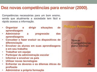 Dez novas competências para ensinar (2000).
Competências necessárias para um bom ensino,
sendo que atualmente a sociedade tem fácil e
rápido acesso a informação.
• Organizar e dirigir situações de
aprendizagem
• Administrar a progressão das
aprendizagens
• Conceber e fazer evoluir os dispositivos de
diferenciação
• Envolver os alunos em suas aprendizagens
e em seu trabalho
• Trabalhar em equipe
• Participar da administração escolar
• Informar e envolver os pais
• Utilizar novas tecnologias
• Enfrentar os deveres e os dilemas éticos da
profissão
• Administrar a própria formação
 