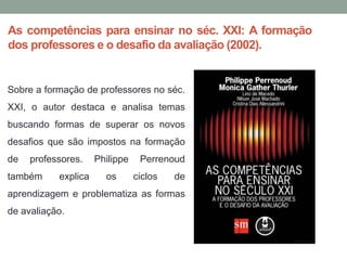 As competências para ensinar no séc. XXI: A formação
dos professores e o desafio da avaliação (2002).
Sobre a formação de professores no séc.
XXI, o autor destaca e analisa temas
buscando formas de superar os novos
desafios que são impostos na formação
de professores. Philippe Perrenoud
também explica os ciclos de
aprendizagem e problematiza as formas
de avaliação.
 
