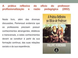 A prática reflexiva do oficio do professor:
profissionalização e razão pedagógica (2002).
Neste livro, além das diversas
discussões, Perrenoud evidencia que
os professores precisam possuir
conhecimentos abrangentes, didáticos
e transversais, e estes conhecimentos
devem se constituir á partir da sua
formação contínua, das suas relações
sociais e da sua experiência.
 