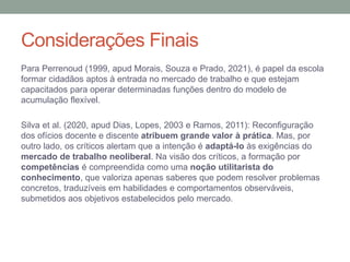 Considerações Finais
Para Perrenoud (1999, apud Morais, Souza e Prado, 2021), é papel da escola
formar cidadãos aptos à entrada no mercado de trabalho e que estejam
capacitados para operar determinadas funções dentro do modelo de
acumulação flexível.
Silva et al. (2020, apud Dias, Lopes, 2003 e Ramos, 2011): Reconfiguração
dos ofícios docente e discente atribuem grande valor à prática. Mas, por
outro lado, os críticos alertam que a intenção é adaptá-lo às exigências do
mercado de trabalho neoliberal. Na visão dos críticos, a formação por
competências é compreendida como uma noção utilitarista do
conhecimento, que valoriza apenas saberes que podem resolver problemas
concretos, traduzíveis em habilidades e comportamentos observáveis,
submetidos aos objetivos estabelecidos pelo mercado.
 