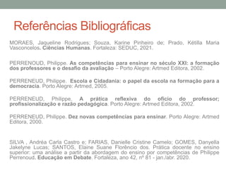 Referências Bibliográficas
MORAES, Jaqueline Rodrigues; Souza, Karine Pinheiro de; Prado, Kétilla Maria
Vasconcelos. Ciências Humanas. Fortaleza: SEDUC, 2021.
PERRENOUD, Philippe. As competências para ensinar no século XXI: a formação
dos professores e o desafio da avaliação – Porto Alegre: Artmed Editora, 2002.
PERRENEUD, Philippe. Escola e Cidadania: o papel da escola na formação para a
democracia. Porto Alegre: Artmed, 2005.
PERRENEUD, Philippe. A prática reflexiva do oficio do professor;
profissionalização e razão pedagógica. Porto Alegre: Artmed Editora, 2002.
PERRENEUD, Philippe. Dez novas competências para ensinar. Porto Alegre: Artmed
Editora, 2000.
SILVA , Andréa Carla Castro e; FARIAS, Danielle Cristine Camelo; GOMES, Danyella
Jakelyne Lucas; SANTOS, Elaine Suane Florêncio dos. Prática docente no ensino
superior: uma análise a partir da abordagem do ensino por competências de Philippe
Perrenoud. Educação em Debate. Fortaleza, ano 42, nº 81 - jan./abr. 2020.
 