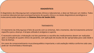 INTERNA
DIAGNÓSTICO:
O diagnóstico da chikungunya tem componentes clínicos e laboratoriais, e deve ser feito por um médico. Todos
os exames laboratoriais para acompanhamento do quadro clínico e os testes diagnósticos (sorológicos e
moleculares) estão disponíveis no Sistema Único de Saúde (SUS).
TRATAMENTO:
O tratamento da chikungunya é feito de acordo com os sintomas. Até o momento, não há tratamento antiviral
específico para a doença. A terapia utilizada é analgesia e suporte.
É necessário estimular a hidratação oral dos pacientes e a escolha dos medicamentos devem ser realizadas
após a avaliação do quadro clínico do paciente, com aplicação de escalas de dor apropriadas para cada idade e
fase da doença.
Em casos de comprometimento musculoesquelético importante, e sob avaliação médica conforme cada caso,
pode ser recomendada a fisioterapia.
 
