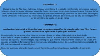 INTERNA
DIAGNÓSTICO:
O diagnóstico do Zika Vírus é clínico e feito por um médico. O resultado é confirmado por meio de exames
laboratoriais de sorologia e biologia molecular. Todos os exames estão disponíveis no Sistema Único de Saúde
(SUS). Os recém-nascidos com suspeita de comprometimento neurológico necessitam de exames de imagem,
como ultrassom. Tomografias ou ressonância magnética. Em caso de confirmação do Zika a notificação deve
ser ao Ministério da Saúde em até 24 horas.
TRATAMENTO:
Ainda não existe antiviral disponível para tratamento específico da infecção pelo vírus Zika. Para os
quadros sintomáticos, aplicam-se as principais medidas:
Administração de paracetamol ou dipirona em caso de dor ou febre; - Não administração de ácido
acetilsalicílico; - Repouso relativo, enquanto durar a febre; - Administração de anti-histamínicos; - Estímulo à
ingestão de líquidos; - Recomendação ao paciente para que retorne imediatamente ao serviço de saúde, em
casos de sensação de formigamento de membros ou alterações do nível de consciência (para investigação de
SGB e de outros quadros neurológicos);
Diante da queixa de alteração visual, encaminhamento ao oftalmologista para avaliação e tratamento.
 