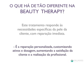 O QUE HÁ DE TÃO DIFERENTE NA 
BEAUTY THERAPY? 
Este tratamento responde às 
necessidades específicas da pele da 
cliente, com reparação imediata. 
- É a reparação personalizada, customizando 
ativos e dosagem, aumentando a satisfação da 
cliente e a realização da profissional. 
 
