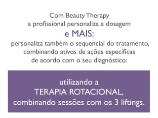 Com Beauty Therapy 
a profissional personaliza a dosagem 
e MAIS: 
personaliza também o sequencial do tratamento,  
combinando ativos de ações específicas 
de acordo com o seu diagnóstico: 
utilizando a 
TERAPIA ROTACIONAL, 
combinando sessões com os 3 liftings. 
 