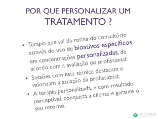 POR QUE PERSONALIZAR UM 
TRATAMENTO ? 
• Terapia que sai da rotina do consultório 
através do uso de bioativos específicos 
em concentrações personalizadas, de 
acordo com a avaliação do profissional; 
• Sessões com esta técnica destacam e 
valorizam a atuação da profissional; 
• A terapia personalizada, e com resultado 
perceptível, conquista a cliente e garante o 
seu retorno. 
 