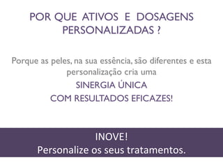 POR QUE ATIVOS E DOSAGENS 
PERSONALIZADAS ? 
Porque as peles, na sua essência, são diferentes e esta 
personalização cria uma 
SINERGIA ÚNICA 
COM RESULTADOS EFICAZES! 
INOVE! 
Personalize 
os 
seus 
tratamentos. 
 