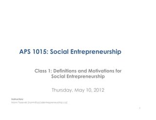 APS 1015: Social Entrepreneurship

                   Class 1: Definitions and Motivations for
                           Social Entrepreneurship

                                 Thursday, May 10, 2012
Instructors:
Norm Tasevski (norm@socialentrepreneurship.ca)

                                                              1
 