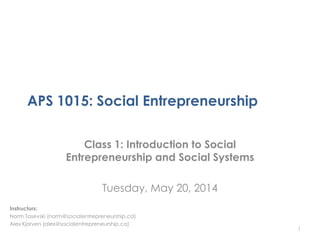 APS 1015: Social Entrepreneurship
Class 1: Introduction to Social
Entrepreneurship and Social Systems
Tuesday, May 20, 2014
1
Instructors:
Norm Tasevski (norm@socialentrepreneurship.ca)
Alex Kjorven (alex@socialentrepreneurship.ca)
 