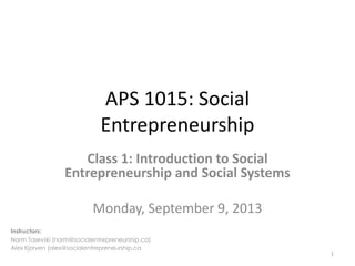 APS 1015: Social
Entrepreneurship
Class 1: Introduction to Social
Entrepreneurship and Social Systems
Monday, September 9, 2013
1
Instructors:
Norm Tasevski (norm@socialentrepreneurship.ca)
Alex Kjorven (alex@socialentrepreneurship.ca
 