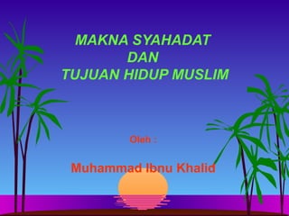 MAKNA SYAHADAT
DAN
TUJUAN HIDUP MUSLIM
Oleh :
Muhammad Ibnu Khalid
 