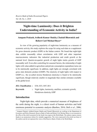Night-time Luminosity: Does it Brighten
Understanding of Economic Activity in India?
Anupam Prakash,Avdhesh Kumar Shukla, Chaitali Bhowmick and
Robert Carl Michael Beyer*
	 In view of the growing popularity of night-time luminosity as a measure of
economic activity, this study explores the scope for using such data as a supplement
for gross domestic product (GDP) in the Indian context. We found that night-light
data exhibit reasonably robust correlataion with GDP and other important
macroeconomic indicators like industrial production and credit growth at the
national level. Quarter-on-quarter growth of night lights tracks growth of GDP
reasonably well. Even after controlling for seasonal factors, the relationship of night
lights with value-added in agriculture and private consumption expenditure turns out
to be statistically significant. In addition, night lights are strongly correlated with
gross state domestic product (GSDP). The elasticity of night lights with respect to
GSDP (i.e., the so-called inverse Henderson elasticity) is found to be statistically
significant, though relatively smaller in magnitude than similar estimates available
at the global level.
JEL Classification	 : 	 E58, O33, O47, R11
Keywords			 : 	 Night lights, luminosity, satellites, economic growth,
Henderson elasticity, GDP
Introduction
Night-light data, which provide a numerical measure of brightness of
the earth during the night, is a direct result of human activities and hold
enormous potential in economic analysis (Basihos, 2016; Doll et al., 2006;
* Anupam Prakash, Avdhesh Kumar Shukla and Chaitali Bhowmick are working in the Department of
Economic and Policy Research, Reserve Bank of India and Robert Carl Michael Beyer is an economist at
the office of the chief economist for the South Asia region at the World Bank. The authors express sincere
thanks to an anonymous referee for valuable suggestions. The views expressed in the article are those of
the authors and do not represent the views of the Reserve Bank of India or the World Bank.
Reserve Bank of India Occasional Papers
Vol. 40, No. 1, 2019
 