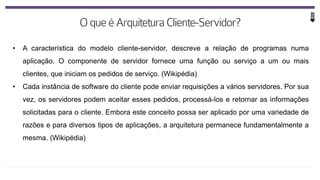 • A característica do modelo cliente-servidor, descreve a relação de programas numa
aplicação. O componente de servidor fornece uma função ou serviço a um ou mais
clientes, que iniciam os pedidos de serviço. (Wikipédia)
• Cada instância de software do cliente pode enviar requisições a vários servidores. Por sua
vez, os servidores podem aceitar esses pedidos, processá-los e retornar as informações
solicitadas para o cliente. Embora este conceito possa ser aplicado por uma variedade de
razões e para diversos tipos de aplicações, a arquitetura permanece fundamentalmente a
mesma. (Wikipédia)
 