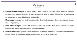 • Recursos centralizados: já que o servidor está no centro da rede, pode gerenciar recursos
comuns a todos os usuários, como por exemplo uma base de dados centralizada, a fim de evitar
os problemas de redundância e de contradição;
• Maior segurança: porque o número de pontos de entrada que permitem o acesso aos dados é
menos importante;
• Uma administração a nível do servidor: como os clientes têm pouca importância neste
modelo, têm menos necessidade de ser administrados;
• Uma rede evolutiva: graças a esta arquitetura, é possível suprimir ou acrescentar clientes sem
estar a perturbar o funcionamento da rede e sem modificação essencial.
 