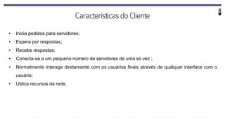 • Inicia pedidos para servidores;
• Espera por respostas;
• Recebe respostas;
• Conecta-se a um pequeno número de servidores de uma só vez ;
• Normalmente interage diretamente com os usuários finais através de qualquer interface com o
usuário;
• Utiliza recursos da rede.
 