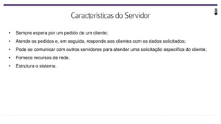 • Sempre espera por um pedido de um cliente;
• Atende os pedidos e, em seguida, responde aos clientes com os dados solicitados;
• Pode se comunicar com outros servidores para atender uma solicitação específica do cliente;
• Fornece recursos de rede.
• Estrutura o sistema.
 