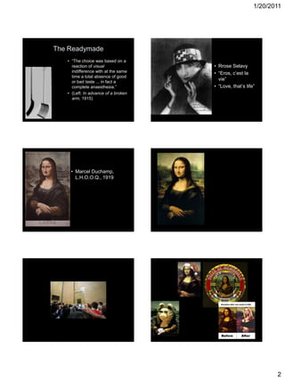 1/20/2011
2
The Readymade
• “The choice was based on a
reaction of visual
indifference with at the same
time a total absence of good
or bad taste ... in fact a
complete anaesthesia.”
• (Left: In advance of a broken
arm, 1915)
• Rrose Selavy
• “Eros, c’est la
vie”
• “Love, that’s life”
• Marcel Duchamp,
L.H.O.O.Q., 1919
 