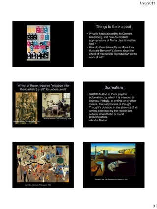 1/20/2011
3
Things to think about:
• What is kitsch according to Clement
Greenberg, and how do modern
appropriations of Mona Lisa fit into this
idea?
• How do these take-offs on Mona Lisa
illustrate Benjamin’s claims about the
effect of mechanical reproduction on the
work of art?
Which of these requires "initiation into
their [artists'] craft" to understand?
Georges Braque, The Portuguese, 1911
Norman Rockwell, The Love Song, 1926
Surrealism
• SURREALISM, n. Pure psychic
automatism, by which it is intended to
express, verbally, in writing, or by other
means, the real process of thought.
Thought's dictation, in the absence of all
control exercised by the reason and
outside all aesthetic or moral
preoccupations.
--Andre Breton
Joan Miro, Carnival of Harlequin, 1924
Salvador Dali, The Persistence of Memory, 1931
 