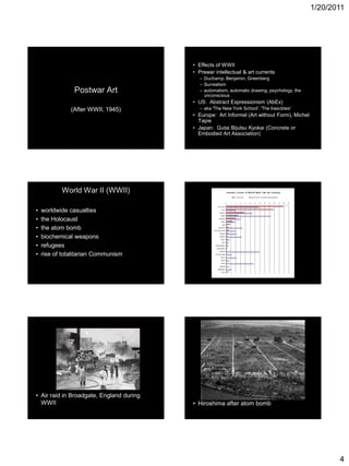 1/20/2011
4
Postwar Art
(After WWII, 1945)
• Effects of WWII
• Prewar intellectual & art currents
– Duchamp, Benjamin, Greenberg
– Surrealism
– automatism, automatic drawing, psychology, the
unconscious
• US: Abstract Expressionism (AbEx)
– aka 'The New York School', 'The Irascibles'
• Europe: Art Informel (Art without Form), Michel
Tapie
• Japan: Gutai Bijutsu Kyokai (Concrete or
Embodied Art Association)
World War II (WWII)
• worldwide casualties
• the Holocaust
• the atom bomb
• biochemical weapons
• refugees
• rise of totalitarian Communism
• Air raid in Broadgate, England during
WWII • Hiroshima after atom bomb
 