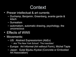 Context
• Prewar intellectual & art currents
– Duchamp, Benjamin, Greenberg, avante garde &
kitsch
– Surrealism
– automatism, automatic drawing, psychology, the
unconscious
• Effects of WWII
• Movements:
– US: Abstract Expressionism (AbEx)
• aka 'The New York School', 'The Irascibles'
– Europe: Art Informel (Art without Form), Michel Tapie
– Japan: Gutai Bijutsu Kyokai (Concrete or Embodied
Art Association)
 