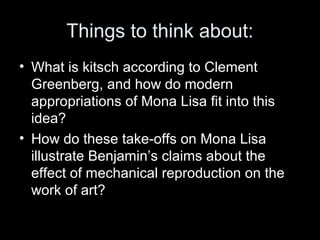 Things to think about:
• What is kitsch according to Clement
Greenberg, and how do modern
appropriations of Mona Lisa fit into this
idea?
• How do these take-offs on Mona Lisa
illustrate Benjamin’s claims about the
effect of mechanical reproduction on the
work of art?
 
