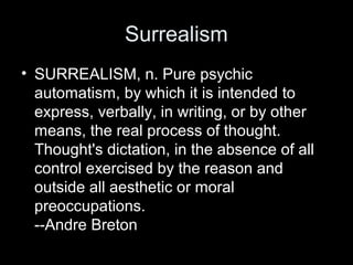 Surrealism
• SURREALISM, n. Pure psychic
automatism, by which it is intended to
express, verbally, in writing, or by other
means, the real process of thought.
Thought's dictation, in the absence of all
control exercised by the reason and
outside all aesthetic or moral
preoccupations.
--Andre Breton
 