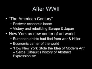 After WWII
• “The American Century”
– Postwar economic boom
– Victory and rebuilding Europe & Japan
• New York as new center of art world
– European artists had fled from war & Hitler
– Economic center of the world
– “How New York Stole the Idea of Modern Art”
– Serge Gilbault’s history of Abstract
Expressionism
 