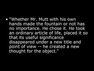 • "Whether Mr. Mutt with his own
hands made the fountain or not has
no importance. He chose it. He took
an ordinary article of life, placed it so
that its useful significance
disappeared under a new title and
point of view -- he created a new
thought for the object.“
 